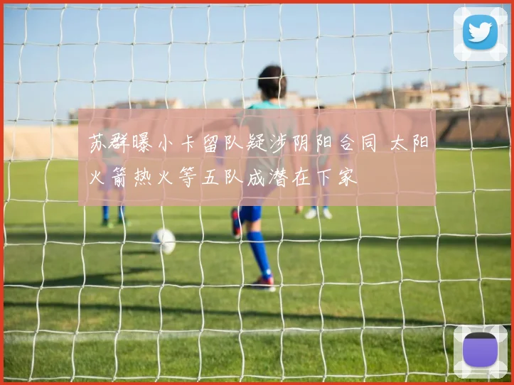 苏群曝小卡留队疑涉阴阳合同 太阳火箭热火等五队成潜在下家