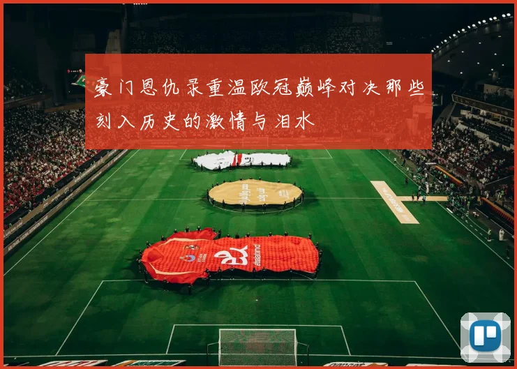 豪门恩仇录重温欧冠巅峰对决那些刻入历史的激情与泪水
